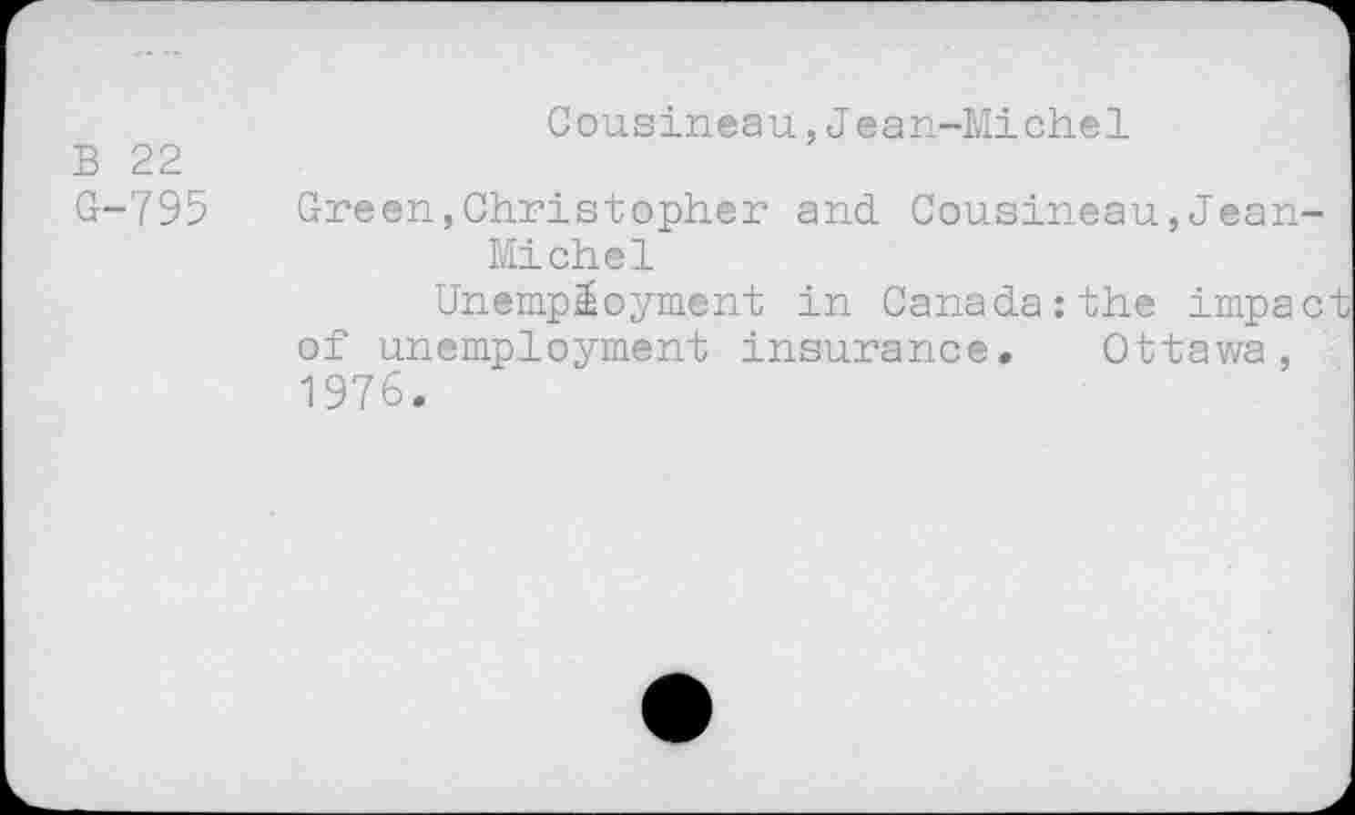 ﻿B 22
G-795
Cousineau,Jean-Michel
Green,Christopher and Cousineau,Jean-Michel
Unemployment in Canada:the impact of unemployment insurance. Ottawa, 1976.